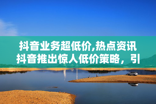 抖音业务超低价,热点资讯抖音推出惊人低价策略，引爆用户热情！